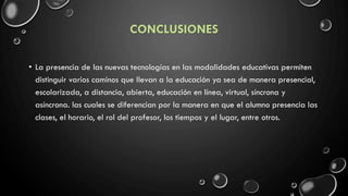 CONCLUSIONES
• La presencia de las nuevas tecnologías en las modalidades educativas permiten
distinguir varios caminos que llevan a la educación ya sea de manera presencial,
escolarizada, a distancia, abierta, educación en línea, virtual, síncrona y
asíncrona. las cuales se diferencian por la manera en que el alumno presencia las
clases, el horario, el rol del profesor, los tiempos y el lugar, entre otros.
 