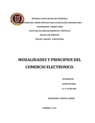 REPÚBLICA BOLIVARIANA DE VENEZUELA
MINISTERIO DEL PODER POPULAR PARA LA EDUCACIÓN UNIVERSITARIA
“UNIVERSIDAD FERMÍN TORO”
FACULTAD DE CIENCIAS JURÍDICAS Y POLÍTICAS
ESCUELA DE DERECHO
NÚCLEO ARAURE - PORTUGUESA
MODALIDADES Y PRINCIPIOS DEL
COMERCIO ELECTRONICO.
INTEGRANTE:
ASTRID RIVERO.
C.I: V-19.284.980
PROFESORA: YARITZA CAMEJO.
FEBRERO, 2.016.
 