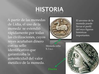 A partir de las monedas                  El anverso de la
de Lidia, el uso de la                   moneda puede
                                         llevar el perfil
moneda se extendió                       del reyo figuras
rápidamente por todas                    históricas
                                         importantes.
las civilizaciones, cuyos
reyes acuñaban dinero
con su sello              Moneda celta
                          S. I a.c.
identificativo que
garantizaba la
autenticidad del valor
metálico de la moneda.
                             Dracma
 