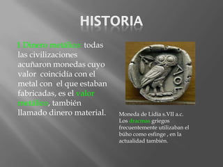 1 Dinero metálico: todas
las civilizaciones
acuñaron monedas cuyo
valor coincidía con el
metal con el que estaban
fabricadas, es el valor
metálico, también
llamado dinero material.   Moneda de Lidia s.VII a.c.
                           Los dracmas griegos
                           frecuentemente utilizaban el
                           búho como esfinge , en la
                           actualidad también.
 