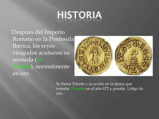 Después del Imperio
Romano en la Península
Ibérica, los reyes
visigodos acuñaron su
moneda (el
Triente), normalmente
en oro.
               Se llama Triente y se acuño en la época que
               reinaba Wamba en el año 672 y pesaba 1,44gr de
               oro.
 
