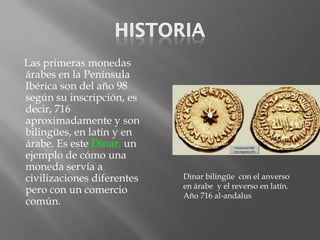 Las primeras monedas
árabes en la Península
Ibérica son del año 98
según su inscripción, es
decir, 716
aproximadamente y son
bilingües, en latín y en
árabe. Es este Dinar, un
ejemplo de cómo una
moneda servía a
civilizaciones diferentes   Dinar bilingüe con el anverso
                            en árabe y el reverso en latín.
pero con un comercio        Año 716 al-andalus
común.
 