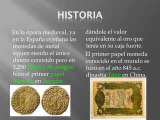 En la época medieval, ya     dándole el valor
en la España cristiana las   equivalente al oro que
monedas de metal             tenía en su caja fuerte.
siguen siendo el único       El primer papel moneda
dinero conocido pero en      conocido en el mundo se
1.250 Jaime I de Aragón      hizo en el año 845 a.c.
hizo el primer papel         dinastía Tang en China.
moneda en Aragón.
 