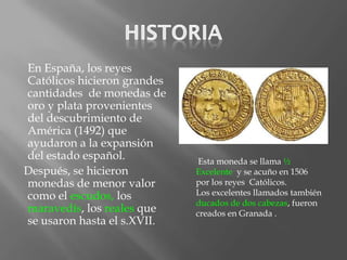 En España, los reyes
Católicos hicieron grandes
cantidades de monedas de
oro y plata provenientes
del descubrimiento de
América (1492) que
ayudaron a la expansión
del estado español.           Esta moneda se llama ½
Después, se hicieron         Excelente y se acuño en 1506
monedas de menor valor       por los reyes Católicos.
como el escudos, los         Los excelentes llamados también
                             ducados de dos cabezas, fueron
maravedís, los reales que    creados en Granada .
se usaron hasta el s.XVII.
 