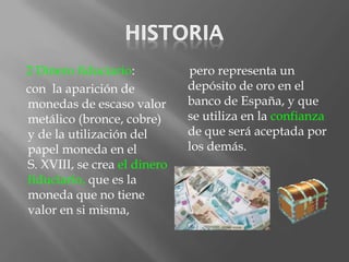2 Dinero fiduciario:          pero representa un
con la aparición de           depósito de oro en el
monedas de escaso valor       banco de España, y que
metálico (bronce, cobre)      se utiliza en la confianza
y de la utilización del       de que será aceptada por
papel moneda en el            los demás.
S. XVIII, se crea el dinero
fiduciario, que es la
moneda que no tiene
valor en si misma,
 