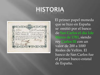 El primer papel moneda
que se hizo en España
se emitió por el banco
de San Carlos el día 1de
Marzo de 1783, siendo
rey Carlos III con un
valor de 200 a 1000
Reales de Vellón. El
banco de San Carlos fue
el primer banco estatal
de España.
 