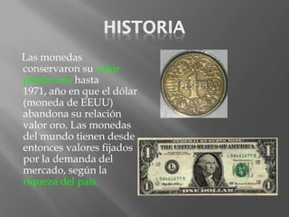 Las monedas
conservaron su valor
patrón oro hasta
1971, año en que el dólar
(moneda de EEUU)
abandona su relación
valor oro. Las monedas
del mundo tienen desde
entonces valores fijados
por la demanda del
mercado, según la
riqueza del país.
 