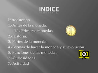 Introducción
1.-Antes de la moneda.
    1.1.-Primeras monedas.
2.-Historia.
3.-Partes de la moneda.
4.-Formas de hacer la moneda y su evolución.
5.-Funciones de las monedas.
6.-Curiosidades.
7.-Actividad
 