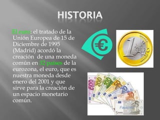 El euro: el tratado de la
Unión Europea de 15 de
Diciembre de 1995
(Madrid) acordó la
creación de una moneda
común en 32 países de la
eurozona, el euro, que es
nuestra moneda desde
enero del 2001 y que
sirve para la creación de
un espacio monetario
común.
 