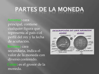 Anverso: cara
principal, contiene
cualquier figura que
representa al país o el
perfil del rey y la fecha
de acuñación.
Reverso: cara
secundaria, indica el
valor de la moneda con
diverso contenido.
Canto: es el grosor de la
moneda.
 