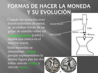 Cuando las monedas eran
trozos redondos de metal,    MARTILLO
se acuñaban través de un
golpe de martillo sobre un
troquel grabado (cuño) y     TROQUEL
dejaba una marca en el
anverso (cara).
Estas monedas se
denominan incusas,
porque representaban la
misma figura por los dos
lados: una en relieve y
otra en hueco.
 