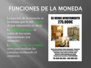 La función de la moneda es
la misma que la del dinero
al que representa, es decir:
1.-Medida de valor: el
valor de las cosas
representado por
monedas.
2.-Como medio de compra:
sirve para realizar las
compras facilitando el
comercio.
 