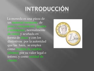 La moneda es una pieza de
un material resistente, de
peso y composición iguales
o semejantes, normalmente
de metal y acuñada en
forma de disco y con los
distintivos por la autoridad
que las hace, se emplea
como medida de cambio
(dinero) por su valor legal o
íntimo, y como unidad de
cuenta.
 