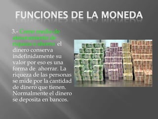3.- Como medio de
atesoramiento de
riqueza o ahorro: el
dinero conserva
indefinidamente su
valor por eso es una
forma de ahorrar. La
riqueza de las personas
se mide por la cantidad
de dinero que tienen.
Normalmente el dinero
se deposita en bancos.
 