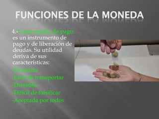 4.-Como medio de pago:
es un instrumento de
pago y de liberación de
deudas. Su utilidad
deriva de sus
características:
-Duradera
-Fácil de transportar
-Divisible
-Difícil de falsificar
-Aceptada por todos
 
