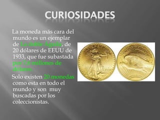 La moneda más cara del
mundo es un ejemplar
de La doble Águila, de
20 dólares de EEUU de
1933, que fue subastada
por 7,6 millones de
dólares.
Solo existen 20 monedas
como esta en todo el
mundo y son muy
buscadas por los
coleccionistas.
 