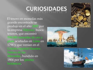 El tesoro en monedas más
grande encontrado se
produjo en el año 2007 por
la empresa Odyssey busca
tesoros, que encontró
594.000 monedas de oro y
plata acuñadas en Lima en
1796 y que venían en el
Galeón español Nuestra
Señora de las
Mercedes, hundido en
1804 por los piratas
británicos.
 