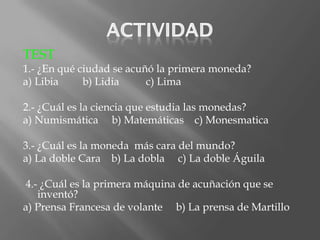TEST
1.- ¿En qué ciudad se acuñó la primera moneda?
a) Libia     b) Lidia     c) Lima

2.- ¿Cuál es la ciencia que estudia las monedas?
a) Numismática b) Matemáticas c) Monesmatica

3.- ¿Cuál es la moneda más cara del mundo?
a) La doble Cara b) La dobla c) La doble Águila

4.- ¿Cuál es la primera máquina de acuñación que se
   inventó?
a) Prensa Francesa de volante b) La prensa de Martillo
 