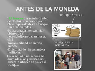 TRUEQUE ANTIGUO
1 El trueque : es el intercambio
de objetos, y servicios por
otros equivalentes. El trueque
tenía dificultades:
-Se necesitaba intercambiar
objetos de 1ª
necesidad(comida, animales,
etc.)
-Indivisibilidad de ciertos        TRUEQUE EN LA
bienes.                            ACTUALIDA
-Dificultad de intercambios
múltiples.
En la actualidad, la crisis ha
animado a las personas sin
dinero, a utilizar de nuevo el
trueque.
 