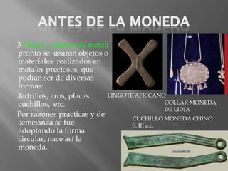 3 Piezas y objetos de metal:
 pronto se usaron objetos o
 materiales realizados en
 metales preciosos, que
 podían ser de diversas
 formas:
-ladrillos, aros, placas   LINGOTE AFRICANO
 cuchillos, etc.                              COLLAR MONEDA
                                              DE LIDIA
Por razones practicas y de
                                  CUCHILLO MONEDA CHINO
 semejanza se fue                 S. III a.c.
 adoptando la forma
 circular, nace así la
 moneda.
 