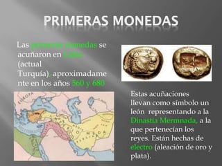 Las primeras monedas se
acuñaron en Lidia
(actual
Turquía), aproximadame
nte en los años 560 y 680
a.c.                        Estas acuñaciones
                            llevan como símbolo un
                            león representando a la
                            Dinastía Mermnada, a la
                            que pertenecían los
                            reyes. Están hechas de
                            electro (aleación de oro y
                            plata).
 