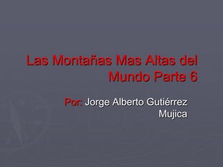 Las Montañas Mas Altas del
           Mundo Parte 6
     Por: Jorge Alberto Gutiérrez
                          Mujica
 