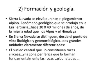 2) Formación y geología.
• Sierra Nevada se elevó durante el plegamiento
alpino. Fenómeno geológico que se produjo en la
Era Terciaria…hace 30 0 40 millones de años, de
la misma edad que los Alpes y el Himalaya
• En Sierra Nevada se distinguen, desde el punto de
vista litológico y geomorfológico…dos grandes
unidades claramente diferenciadas:
• El núcleo central que lo constituyen rocas
silíceas…y la zona periférica que lo forman
fundamentalmente las rocas carbonatadas …
 