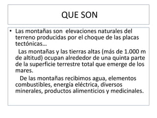 QUE SON
• Las montañas son elevaciones naturales del
terreno producidas por el choque de las placas
tectónicas…
Las montañas y las tierras altas (más de 1.000 m
de altitud) ocupan alrededor de una quinta parte
de la superficie terrestre total que emerge de los
mares.
De las montañas recibimos agua, elementos
combustibles, energía eléctrica, diversos
minerales, productos alimenticios y medicinales.
 