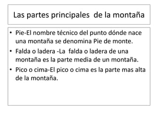 Las partes principales de la montaña
• Pie-El nombre técnico del punto dónde nace
una montaña se denomina Pie de monte.
• Falda o ladera -La falda o ladera de una
montaña es la parte media de un montaña.
• Pico o cima-El pico o cima es la parte mas alta
de la montaña.
 