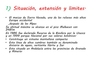 1) Situación, extensión y limites.
• El macizo de Sierra Nevada, uno de los relieves más altos
Europa occidental
,después de los Alpes
Su altitud máxima se alcanza en el pico Mulhacen con
3481m
En 1986 fue declarada Reserva de la Biosfera por la Unesco
y en 1999 parque Nacional por sus valores botánicos.
• Constituye un sistema montañoso compacto
• Esta línea de altas cumbres también es denominada
divisoria de aguas, vertiente Norte y Sur
• Esta situada en Andalucía entre las provincias de Granada
y Almería.
 