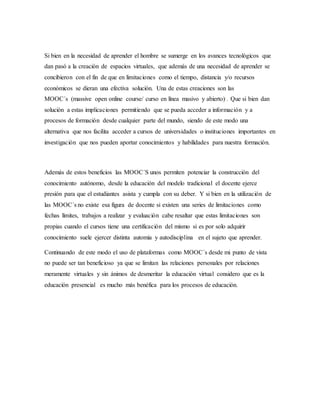Si bien en la necesidad de aprender el hombre se sumerge en los avances tecnológicos que
dan pasó a la creación de espacios virtuales, que además de una necesidad de aprender se
concibieron con el fin de que en limitaciones como el tiempo, distancia y/o recursos
económicos se dieran una efectiva solución. Una de estas creaciones son las
MOOC´s (massive open online course/ curso en línea masivo y abierto)1
. Que si bien dan
solución a estas implicaciones permitiendo que se pueda acceder a información y a
procesos de formación desde cualquier parte del mundo, siendo de este modo una
alternativa que nos facilita acceder a cursos de universidades o instituciones importantes en
investigación que nos pueden aportar conocimientos y habilidades para nuestra formación.
Además de estos beneficios las MOOC´S unos permiten potenciar la construcción del
conocimiento autónomo, desde la educación del modelo tradicional el docente ejerce
presión para que el estudiantes asista y cumpla con su deber. Y si bien en la utilización de
las MOOC´s no existe esa figura de docente si existen una series de limitaciones como
fechas límites, trabajos a realizar y evaluación cabe resaltar que estas limitaciones son
propias cuando el cursos tiene una certificación del mismo si es por solo adquirir
conocimiento suele ejercer distinta automia y autodisciplina en el sujeto que aprender.
Continuando de este modo el uso de plataformas como MOOC´s desde mi punto de vista
no puede ser tan beneficioso ya que se limitan las relaciones personales por relaciones
meramente virtuales y sin ánimos de desmeritar la educación virtual considero que es la
educación presencial es mucho más benéfica para los procesos de educación.
 