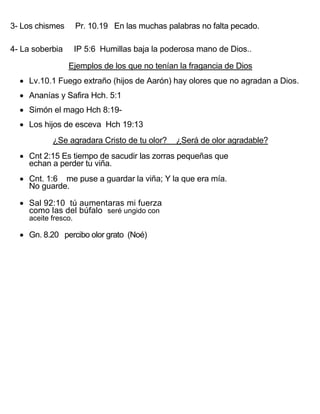 3- Los chismes        Pr. 10.19 En las muchas palabras no falta pecado.

4- La soberbia        IP 5:6 Humillas baja la poderosa mano de Dios..

                 Ejemplos de los que no tenían la fragancia de Dios
   Lv.10.1 Fuego extraño (hijos de Aarón) hay olores que no agradan a Dios.
   Ananías y Safira Hch. 5:1
   Simón el mago Hch 8:19-
   Los hijos de esceva Hch 19:13
            ¿Se agradara Cristo de tu olor?      ¿Será de olor agradable?
   Cnt 2:15 Es tiempo de sacudir las zorras pequeñas que
    echan a perder tu viña.
   Cnt. 1:6 me puse a guardar la viña; Y la que era mía.
    No guarde.

   Sal 92:10 tú aumentaras mi fuerza
    como las del búfalo seré ungido con
     aceite fresco.

   Gn. 8.20 percibo olor grato (Noé)
 