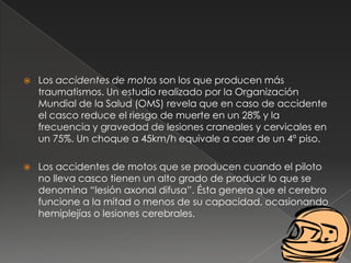    Los accidentes de motos son los que producen más
    traumatismos. Un estudio realizado por la Organización
    Mundial de la Salud (OMS) revela que en caso de accidente
    el casco reduce el riesgo de muerte en un 28% y la
    frecuencia y gravedad de lesiones craneales y cervicales en
    un 75%. Un choque a 45km/h equivale a caer de un 4º piso.

   Los accidentes de motos que se producen cuando el piloto
    no lleva casco tienen un alto grado de producir lo que se
    denomina “lesión axonal difusa”. Ésta genera que el cerebro
    funcione a la mitad o menos de su capacidad, ocasionando
    hemiplejías o lesiones cerebrales.
 