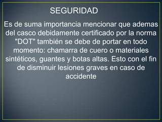 SEGURIDAD
Es de suma importancia mencionar que ademas
del casco debidamente certificado por la norma
   "DOT" también se debe de portar en todo
   momento: chamarra de cuero o materiales
sintéticos, guantes y botas altas. Esto con el fin
    de disminuir lesiones graves en caso de
                    accidente
 