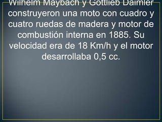 Wilhelm Maybach y Gottlieb Daimler
construyeron una moto con cuadro y
cuatro ruedas de madera y motor de
  combustión interna en 1885. Su
velocidad era de 18 Km/h y el motor
         desarrollaba 0,5 cc.
 
