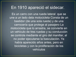 En 1910 apareció el sidecar.
  Es un carro con una rueda lateral que se
une a un lado dela motocicleta Consta de un
    bastidor (de una sola rueda) y de una
    carrocería que protege al pasajero La
 motocicleta que lo arrastra, se convierte en
 un vehículo de tres ruedas y su conducción
 se controla mediante el giro del manillar, al
   no poder ejecutarse la basculación. Ya
    había aparecido años antes, pero en
    bicicletas y con la proliferación de los
                   vehículos
 