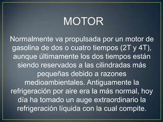 MOTOR
Normalmente va propulsada por un motor de
 gasolina de dos o cuatro tiempos (2T y 4T),
 aunque últimamente los dos tiempos están
  siendo reservados a las cilindradas más
         pequeñas debido a razones
     medioambientales. Antiguamente la
refrigeración por aire era la más normal, hoy
  día ha tomado un auge extraordinario la
  refrigeración líquida con la cual compite.
 