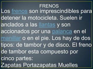 FRENOS
Los frenos son imprescindibles para
detener la motocicleta. Suelen ir
anclados a las llantas y son
accionados por una palanca en el
manillar o en el pie. Los hay de dos
tipos: de tambor y de disco. El freno
de tambor esta compuesto por
cinco partes:
Zapatas Portazapatas Muelles
 