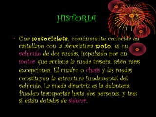 HISTORIA
• Una motocicleta, comúnmente conocida en
castellano con la abreviatura moto, es un
vehículo de dos ruedas, impulsado por un
motor que acciona la rueda trasera, salvo raras
excepciones. El cuadro o chasis y las ruedas
constituyen la estructura fundamental del
vehículo. La rueda directriz es la delantera.
Pueden transportar hasta dos personas, y tres
si están dotadas de sidecar.
 
