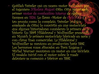 • Gottlieb Daimler usó un nuevo motor inventado por
el ingeniero Nikolaus August Otto. Otto inventó el
primer motor de combustión interna de cuatro
tiempos en 1876. Lo llamó «Motor de Ciclo Otto» y,
tan pronto como lo completó, Daimler (antiguo
empleado de Otto) lo convirtió en una motocicleta
que algunos historiadores consideran la primera de la
historia. En 1894 Hildebrand y Wolfmüller presentan
en Munich la primera motocicleta fabricada en serie y
con claros fines comerciales. La Hildebrand y
Wolfmüller se mantuvo en producción hasta 1897.
Los hermanos rusos afincados en París Eugéne y
Michel Werner montaron un motor en una bicicleta.
El modelo inicial con el motor sobre la rueda
delantera se comenzó a fabricar en 1897.
 