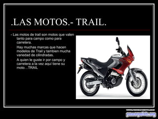 .LAS MOTOS.- TRAIL. - Las motos de trail son motos que valen tanto para campo como para carretera. Hay muchas marcas que hacen modelos de Trail y tambien mucha variedad de cilindradas. A quien le guste ir por campo y carretera a la vez aquí tiene su moto…TRAIL  