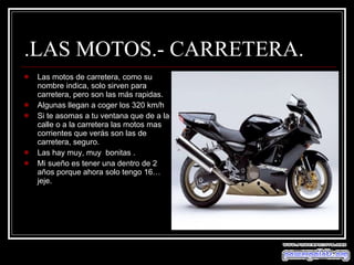 .LAS MOTOS.- CARRETERA. Las motos de carretera, como su nombre indica, solo sirven para carretera, pero son las más rapidas. Algunas llegan a coger los 320 km/h Si te asomas a tu ventana que de a la calle o a la carretera las motos mas corrientes que verás son las de carretera, seguro. Las hay muy, muy  bonitas . Mi sueño es tener una dentro de 2 años porque ahora solo tengo 16…jeje. 