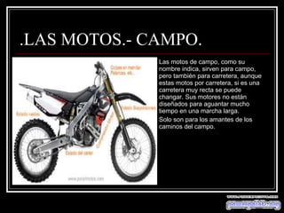 .LAS MOTOS.- CAMPO. Las motos de campo, como su nombre indica, sirven para campo, pero también para carretera, aunque estas motos por carretera, si es una carretera muy recta se puede changar. Sus motores no están diseñados para aguantar mucho tiempo en una marcha larga. Solo son para los amantes de los caminos del campo. 