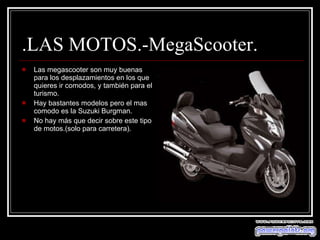 .LAS MOTOS.-MegaScooter. Las megascooter son muy buenas para los desplazamientos en los que quieres ir comodos, y también para el turismo. Hay bastantes modelos pero el mas comodo es la Suzuki Burgman. No hay más que decir sobre este tipo de motos.(solo para carretera). 
