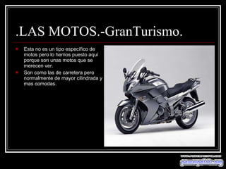 .LAS MOTOS.-GranTurismo. Esta no es un tipo específico de motos pero lo hemos puesto aquí porque son unas motos que se merecen ver. Son como las de carretera pero normalmente de mayor cilindrada y mas comodas. 