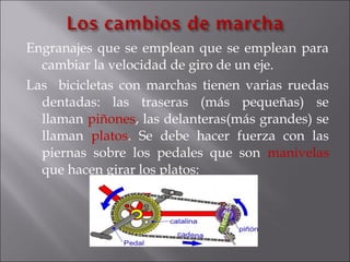 Engranajes que se emplean que se emplean para
  cambiar la velocidad de giro de un eje.
Las bicicletas con marchas tienen varias ruedas
  dentadas: las traseras (más pequeñas) se
  llaman piñones, las delanteras(más grandes) se
  llaman platos. Se debe hacer fuerza con las
  piernas sobre los pedales que son manivelas
  que hacen girar los platos:
 