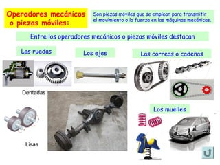 Operadores mecánicos
o piezas móviles:

Son piezas móviles que se emplean para transmitir
el movimiento o la fuerza en las máquinas mecánicas.

Entre los operadores mecánicos o piezas móviles destacan
Las ruedas

Los ejes

Las correas o cadenas

Dentadas

Los muelles

Lisas

 