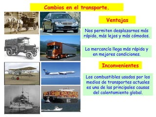 Cambios en el transporte.
Ventajas
Nos permiten desplazarnos más
rápido, más lejos y más cómodos.
La mercancía llega más rápida y
en mejores condiciones.

Inconvenientes
Los combustibles usados por los
medios de transportes actuales
es una de las principales causas
del calentamiento global.

 