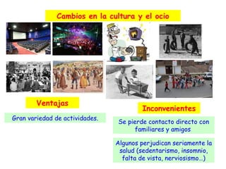 Cambios en la cultura y el ocio

Ventajas
Gran variedad de actividades.

Inconvenientes
Se pierde contacto directo con
familiares y amigos
Algunos perjudican seriamente la
salud (sedentarismo, insomnio,
falta de vista, nerviosismo…)

 