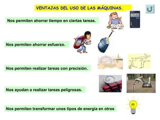 VENTAJAS DEL USO DE LAS MÁQUINAS.
Nos permiten ahorrar tiempo en ciertas tareas.

Nos permiten ahorrar esfuerzo.

Nos permiten realizar tareas con precisión.

Nos ayudan a realizar tareas peligrosas.

Nos permiten transformar unos tipos de energía en otros

 